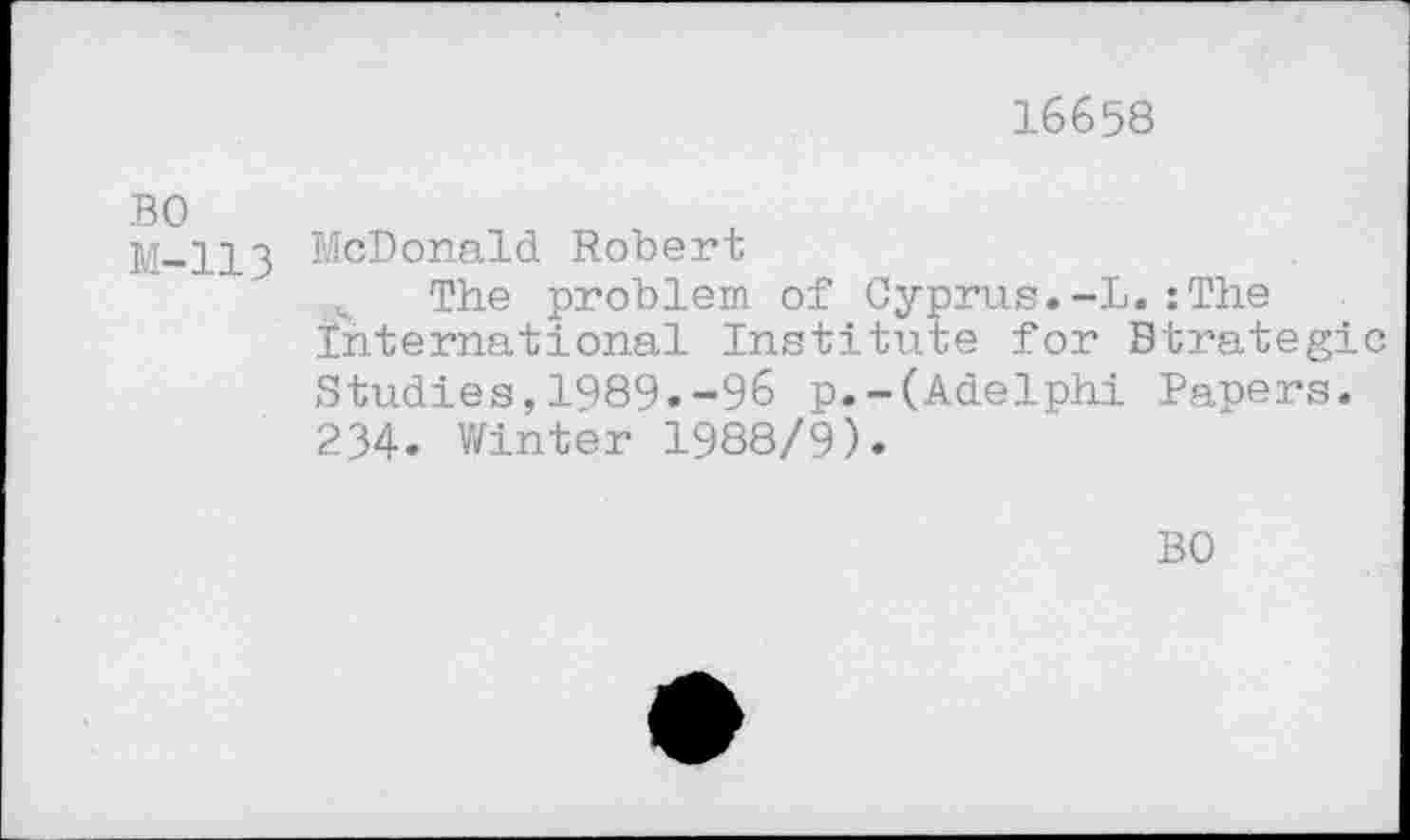 ﻿16658
BO M-113
McDonald Robert
The problem of Cyprus.-L.:The International Institute for Strategic Studies,1989.-96 p.-(Adelphi Papers. 234. Winter 1988/9).
BO